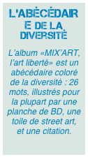 L’ABÉCÉDAIRE de la diversité
L’album «MIX’ART, l’art liberté» est un abécédaire coloré de la diversité : 26 mots, illustrés pour la plupart par une planche de BD, une toile de street art, et une citation.