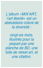 
L’album «MIX’ART, l’art liberté» est un abécédaire coloré de la diversité : 
vingt-six mots, illustrés pour la plupart par une planche de BD, une toile de street art, et une citation.