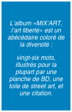 
L’album «MIX’ART, l’art liberté» est un abécédaire coloré de la diversité : 
vingt-six mots, illustrés pour la plupart par une planche de BD, une toile de street art, et une citation.